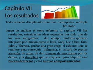 Capítulo VII Los resultados Todo esfuerzo disciplinado tiene una recompensa  múltiple   Jim Rohn Luego de analizar el texto referente al capítulo VII Los resultados, extraídas las ideas expuestas por cada uno de los seis integrantes  del equipo multidisciplinario integrado por Simeón como el líder, Greg, Lee, Chris, Kim, John y Theresa, parece una gran carga el esfuerzo que se requiere para conseguir  influencia , el trabajo de prestar  atención , de  amar , de dar  lo mejor de uno mismo  por los demás, y la  disciplina  que se requiere  para adquirir esas  nuevas destrezas  y esos  nuevos comportamientos. 