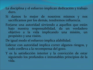 La disciplina y el esfuerzo implican dedicación y trabajo duro. Si damos lo mejor de nosotros mismos y nos sacrificamos por los demás, tendremos influencia. Forjarse una autoridad sirviendo a aquellos que están bajo nuestra responsabilidad, da un verdadero objetivo a la vida implicando una misión, un propósito y una visión. De igual modo el esfuerzo implica afabilidad. Liderar con autoridad implica correr algunos riesgos, y todo conlleva a la recompensa del gozo. Y es la satisfacción interior y la convicción de estar siguiendo los profundos e inmutables principios de la vida. 