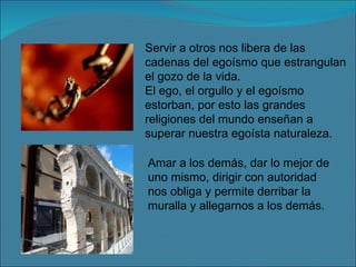 Servir a otros nos libera de las cadenas del egoísmo que estrangulan el gozo de la vida. El ego, el orgullo y el egoísmo estorban, por esto las grandes religiones del mundo enseñan a superar nuestra egoísta naturaleza. Amar a los demás, dar lo mejor de uno mismo, dirigir con autoridad nos obliga y permite derribar la muralla y allegarnos a los demás. 