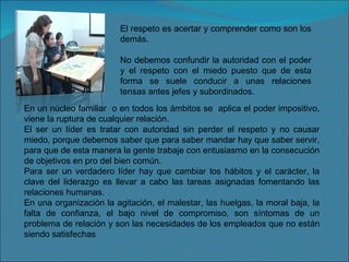 El respeto es acertar y comprender como son los demás. No debemos confundir la autoridad con el poder y el respeto con el miedo puesto que de esta forma se suele conducir a unas relaciones tensas antes jefes y subordinados. En un núcleo familiar  o en todos los ámbitos se  aplica el poder impositivo, viene la ruptura de cualquier relación. El ser un líder es tratar con autoridad sin perder el respeto y no causar miedo, porque debemos saber que para saber mandar hay que saber servir, para que de esta manera la gente trabaje con entusiasmo en la consecución de objetivos en pro del bien común. Para ser un verdadero líder hay que cambiar los hábitos y el carácter, la clave del liderazgo es llevar a cabo las tareas asignadas fomentando las relaciones humanas. En una organización la agitación, el malestar, las huelgas, la moral baja, la falta de confianza, el bajo nivel de compromiso, son síntomas de un problema de relación y son las necesidades de los empleados que no están siendo satisfechas 