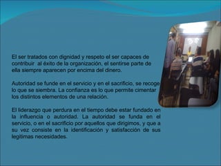 El ser tratados con dignidad y respeto el ser capaces de contribuir  al éxito de la organización, el sentirse parte de ella siempre aparecen por encima del dinero. Autoridad se funde en el servicio y en el sacrificio, se recoge lo que se siembra. La confianza es lo que permite cimentar los distintos elementos de una relación. El liderazgo que perdura en el tiempo debe estar fundado en la influencia o autoridad. La autoridad se funda en el servicio, o en el sacrificio por aquellos que dirigimos, y que a su vez consiste en la identificación y satisfacción de sus legitimas necesidades. 