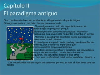 Capítulo II El paradigma antiguo Si no cambias de dirección, acabarás en el lugar exacto al que te diriges Si tengo una meta no me debo desviar para alcanzarla.  El paradigma es un acto sin negociaciones no se  acepta algo sin preguntar porqué. El paradigma son patrones psicológicos, modelos y  mapas que nos sirven para no perder el rumbo en la vida. Aferrarse a paradigmas obsoletos puede paralizarnos  mientras el mundo avanza. El paradigma apropiado sería que hay que desconfiar de  algunos hombres, por lo tanto es importante que  reconsideremos nuestros propios paradigmas. Los lideres deben identificar y satisfacer las necesidades  de la gente que deben servirles. Los esclavos hacen los  que otros quieren, los servidores hacen lo que otros  necesitan, hay una profundidad total entre satisfacer deseos y satisfacer necesidades. Las necesidades varían según las personas por eso es que el líder tiene que ser flexible 