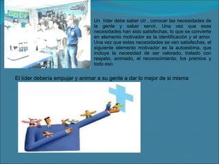 Un  líder debe saber oír , conocer las necesidades de la gente y saber servir. Una vez que esas necesidades han sido satisfechas, lo que se convierte en elemento motivador es la identificación y el amor. Una vez que estas necesidades se ven satisfechas, el siguiente elemento motivador es la autoestima, que incluye la necesidad de ser valorado, tratado con respeto, animado, el reconocimiento, los premios y todo eso. El líder debería empujar y animar a su gente a dar lo mejor de si misma 