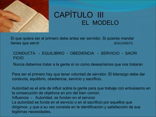 CAPÍTULO  III EL  MODELO El que quiera ser el primero debe antes ser servidor. Si quieres mandar tienes que servir  JESUCRISTO CONDUCTA  -  EQUILIBRIO  -  OBEDIENCIA  -  SERVICIO  -  SACRI FICIO Nunca debemos tratar a la gente si no como desearíamos que nos trataran Para ser el primero hay que tener voluntad de servidor. El liderazgo debe dar conducta, equilibrio, obediencia, servicio y sacrificio. Autoridad es el arte de influir sobre la gente para que trabaje con entusiasmo en la consecución de objetivos en pro del bien común. Influencia  -  Autoridad, se fundan en el servicio La autoridad se funda en el servicio o en el sacrificio por aquellos que dirigimos ,y que a su vez consiste en la identificación y satisfacción de sus legitimas necesidades. 