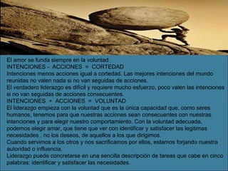 El amor se funda siempre en la voluntad. INTENCIONES -  ACCIONES  =  CORTEDAD Intenciones menos acciones igual a cortedad. Las mejores intenciones del mundo reunidas no valen nada si no van seguidas de acciones. El verdadero liderazgo es difícil y requiere mucho esfuerzo, poco valen las intenciones si no van seguidas de acciones consecuentes. INTENCIONES  +  ACCIONES  =  VOLUNTAD El liderazgo empieza con la voluntad que es la única capacidad que, como seres humanos, tenemos para que nuestras acciones sean consecuentes con nuestras intenciones y para elegir nuestro comportamiento. Con la voluntad adecuada, podemos elegir amar, que tiene que ver con identificar y satisfacer las legitimas necesidades , no los deseos, de aquellos a los que dirigimos. Cuando servimos a los otros y nos sacrificamos por ellos, estamos forjando nuestra autoridad o influencia. Liderazgo puede concretarse en una sencilla descripción de tareas que cabe en cinco palabras: identificar y satisfacer las necesidades. 