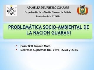 • Caso TCO Takovo Mora
• Decretos Supremos No. 2195, 2298 y 2366
PROBLEMÁTICA SOCIO-AMBIENTAL DE
LA NACION GUARANI
ASAMBLEA DEL PUEBLOGUARANÍ
Organización de la Nación Guaraní de Bolivia
Fundador de la CIDOB
 