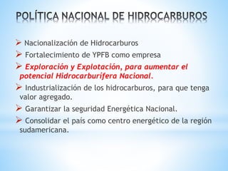  Nacionalización de Hidrocarburos
 Fortalecimiento de YPFB como empresa
 Exploración y Explotación, para aumentar el
potencial Hidrocarburífera Nacional.
 Industrialización de los hidrocarburos, para que tenga
valor agregado.
 Garantizar la seguridad Energética Nacional.
 Consolidar el país como centro energético de la región
sudamericana.
 