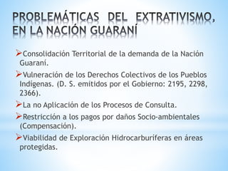 Consolidación Territorial de la demanda de la Nación
Guaraní.
Vulneración de los Derechos Colectivos de los Pueblos
Indígenas. (D. S. emitidos por el Gobierno: 2195, 2298,
2366).
La no Aplicación de los Procesos de Consulta.
Restricción a los pagos por daños Socio-ambientales
(Compensación).
Viabilidad de Exploración Hidrocarburíferas en áreas
protegidas.
 