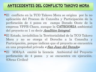 ANTECEDENTES DEL CONFLICTO TAKOVO MORA
El conflicto en la TCO Takovo Mora se origina por la no
aplicación del Proceso de Consulta y Participación de la
perforación de 4 pozos en campo Dorado Oeste de la
empresa YPFB Chaco, aunque la CATEGORIA ambiental
del proyecto es 1 es decir Analítico Integral.
El Estado, invisibiliza la Territorialidad de la TCO Takovo
Mora y no se otorga el Derecho a la Consulta y
Participación, porque indican que el proyecto se encuentra
en una propiedad privada « San Juan del Dorado»
El MMAyA emitió la licencia Ambiental del Proyecto
perforación de 4 pozos y se encuentra en ejecución.
(Obras Civiles)
 
