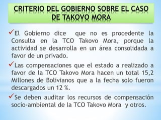 CRITERIO DEL GOBIERNO SOBRE EL CASO
DE TAKOVO MORA
El Gobierno dice que no es procedente la
Consulta en la TCO Takovo Mora, porque la
actividad se desarrolla en un área consolidada a
favor de un privado.
Las compensaciones que el estado a realizado a
favor de la TCO Takovo Mora hacen un total 15,2
Millones de Bolivianos que a la fecha solo fueron
descargados un 12 %.
Se deben auditar los recursos de compensación
socio-ambiental de la TCO Takovo Mora y otros.
 