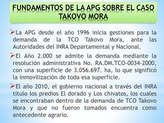 FUNDAMENTOS DE LA APG SOBRE EL CASO
TAKOVO MORA
La APG desde el año 1996 inicia gestiones para la
demanda de la TCO Takovo Mora, ante las
Autoridades del INRA Departamental y Nacional.
El Año 2.000 se admite la demanda mediante la
resolución administrativa No. RA.DM.TCO-0034-2000,
con una superficie de 3.056.697. ha, lo que significó
la inmovilización de toda esa superficie.
El año 2010, el gobierno nacional a través del INRA
título los predios El dorado y Los chivatos, los cuales
se encontraban dentro de la demanda de TCO Takovo
Mora y que no fueron tomados encuentra como
antecedente agrario.
 