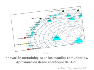 Innovación metodológica en los estudios comunitarios. 
Aproximación desde el enfoque del ARS 
La Plata, 12 de noviembre 2014. 
Workshop 
 