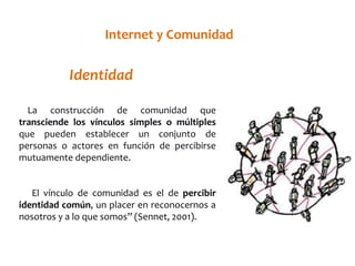 TIenoteríran edte y RCeodmeusnidad 
Identidad 
La construcción de comunidad que 
transciende los vínculos simples o múltiples 
que pueden establecer un conjunto de 
personas o actores en función de percibirse 
mutuamente dependiente. 
El vínculo de comunidad es el de percibir 
identidad común, un placer en reconocernos a 
nosotros y a lo que somos” (Sennet, 2001). 
 
