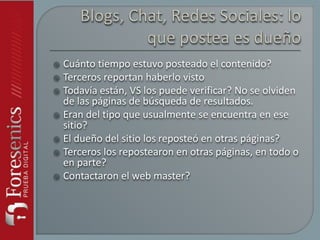  Cuánto tiempo estuvo posteado el contenido?
 Terceros reportan haberlo visto
 Todavía están, VS los puede verificar? No se olviden
de las páginas de búsqueda de resultados.
 Eran del tipo que usualmente se encuentra en ese
sitio?
 El dueño del sitio los reposteó en otras páginas?
 Terceros los repostearon en otras páginas, en todo o
en parte?
 Contactaron el web master?
 