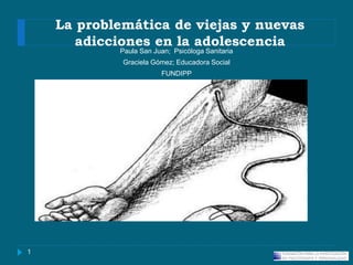 La problemática de viejas y nuevas
adicciones en la adolescencia
Paula San Juan; Psicóloga Sanitaria
Graciela Gómez; Educadora Social
FUNDIPP
1
 