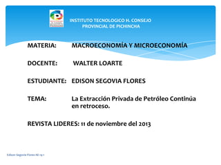 INSTITUTO TECNOLOGICO H. CONSEJO
PROVINCIAL DE PICHINCHA

MATERIA:

MACROECONOMÍA Y MICROECONOMÍA

DOCENTE:

WALTER LOARTE

ESTUDIANTE: EDISON SEGOVIA FLORES
TEMA:

La Extracción Privada de Petróleo Continúa
en retroceso.

REVISTA LIDERES: 11 de noviembre del 2013

Edison Segovia Flores AE-14-1

 