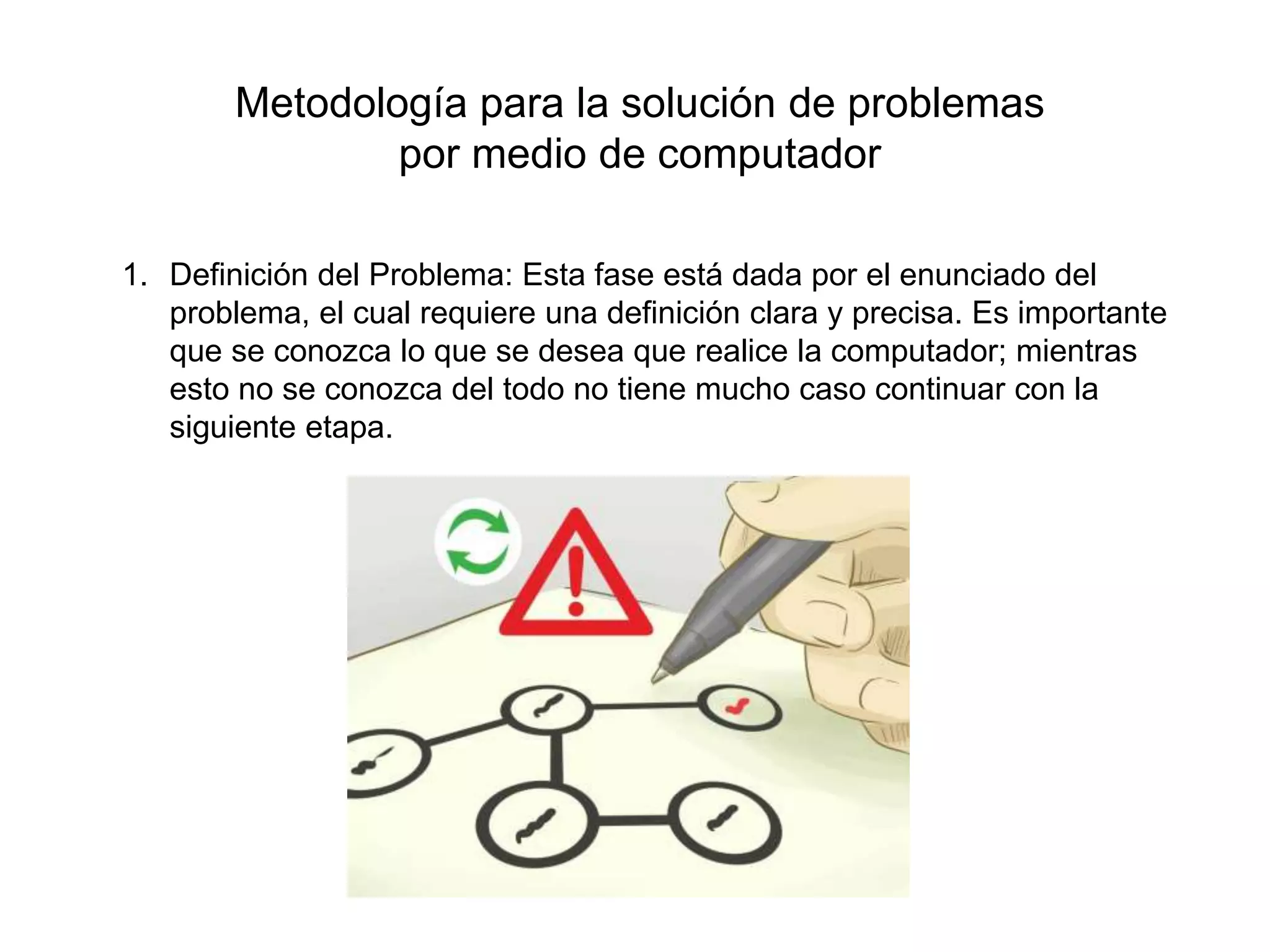 Metodología para la solución de problemas
por medio de computador
1. Definición del Problema: Esta fase está dada por el enunciado del
problema, el cual requiere una definición clara y precisa. Es importante
que se conozca lo que se desea que realice la computador; mientras
esto no se conozca del todo no tiene mucho caso continuar con la
siguiente etapa.
 