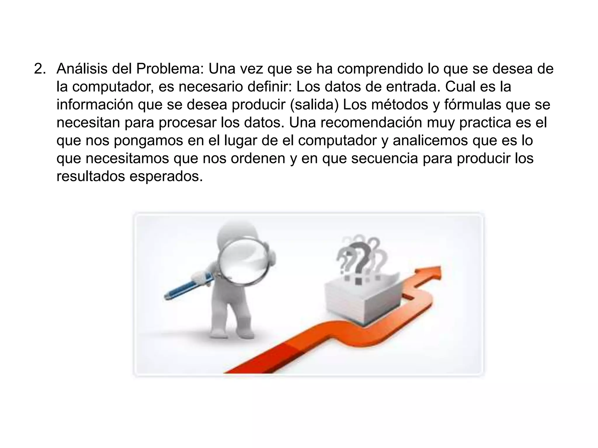 2. Análisis del Problema: Una vez que se ha comprendido lo que se desea de
la computador, es necesario definir: Los datos de entrada. Cual es la
información que se desea producir (salida) Los métodos y fórmulas que se
necesitan para procesar los datos. Una recomendación muy practica es el
que nos pongamos en el lugar de el computador y analicemos que es lo
que necesitamos que nos ordenen y en que secuencia para producir los
resultados esperados.
 