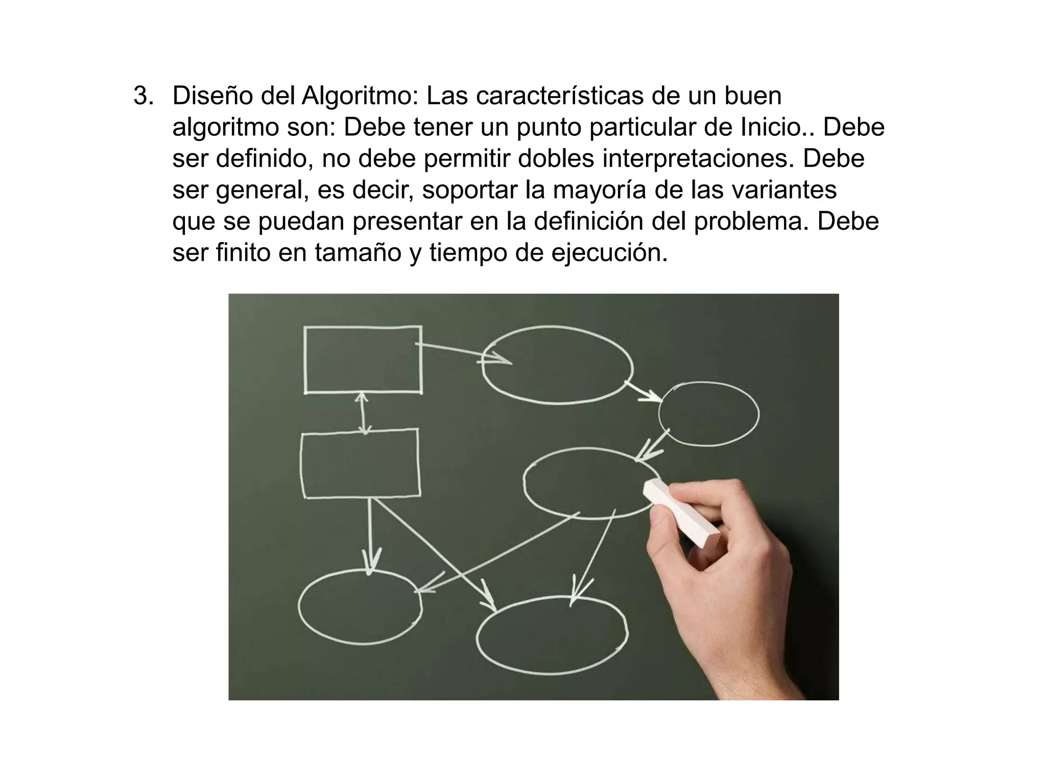 3. Diseño del Algoritmo: Las características de un buen
algoritmo son: Debe tener un punto particular de Inicio.. Debe
ser definido, no debe permitir dobles interpretaciones. Debe
ser general, es decir, soportar la mayoría de las variantes
que se puedan presentar en la definición del problema. Debe
ser finito en tamaño y tiempo de ejecución.
 