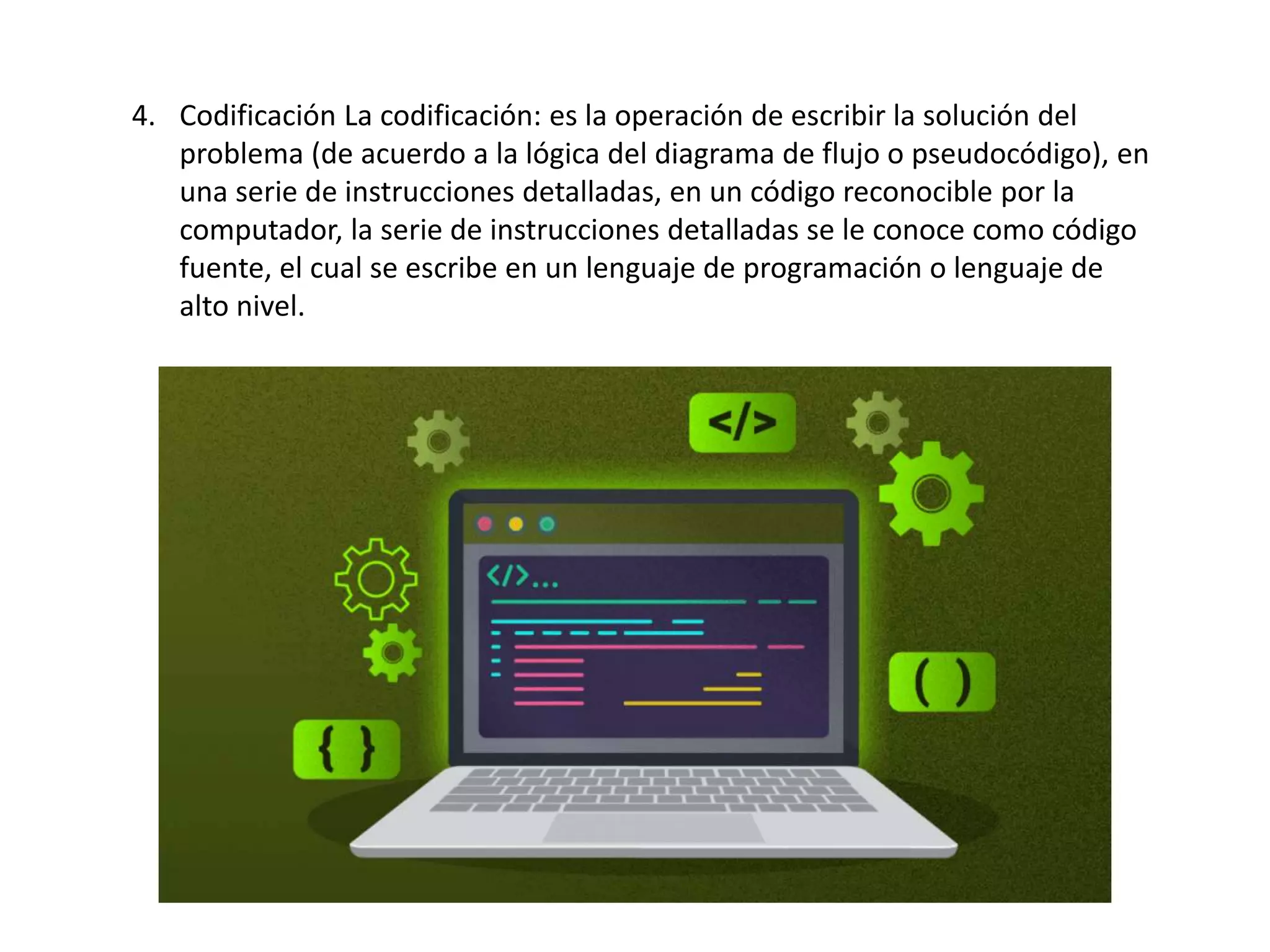 4. Codificación La codificación: es la operación de escribir la solución del
problema (de acuerdo a la lógica del diagrama de flujo o pseudocódigo), en
una serie de instrucciones detalladas, en un código reconocible por la
computador, la serie de instrucciones detalladas se le conoce como código
fuente, el cual se escribe en un lenguaje de programación o lenguaje de
alto nivel.
 