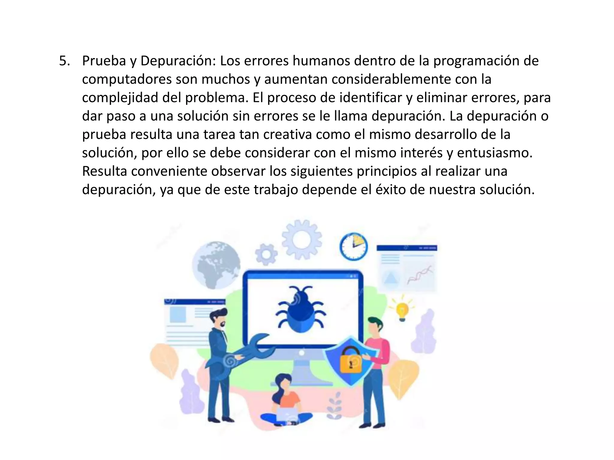 5. Prueba y Depuración: Los errores humanos dentro de la programación de
computadores son muchos y aumentan considerablemente con la
complejidad del problema. El proceso de identificar y eliminar errores, para
dar paso a una solución sin errores se le llama depuración. La depuración o
prueba resulta una tarea tan creativa como el mismo desarrollo de la
solución, por ello se debe considerar con el mismo interés y entusiasmo.
Resulta conveniente observar los siguientes principios al realizar una
depuración, ya que de este trabajo depende el éxito de nuestra solución.
 