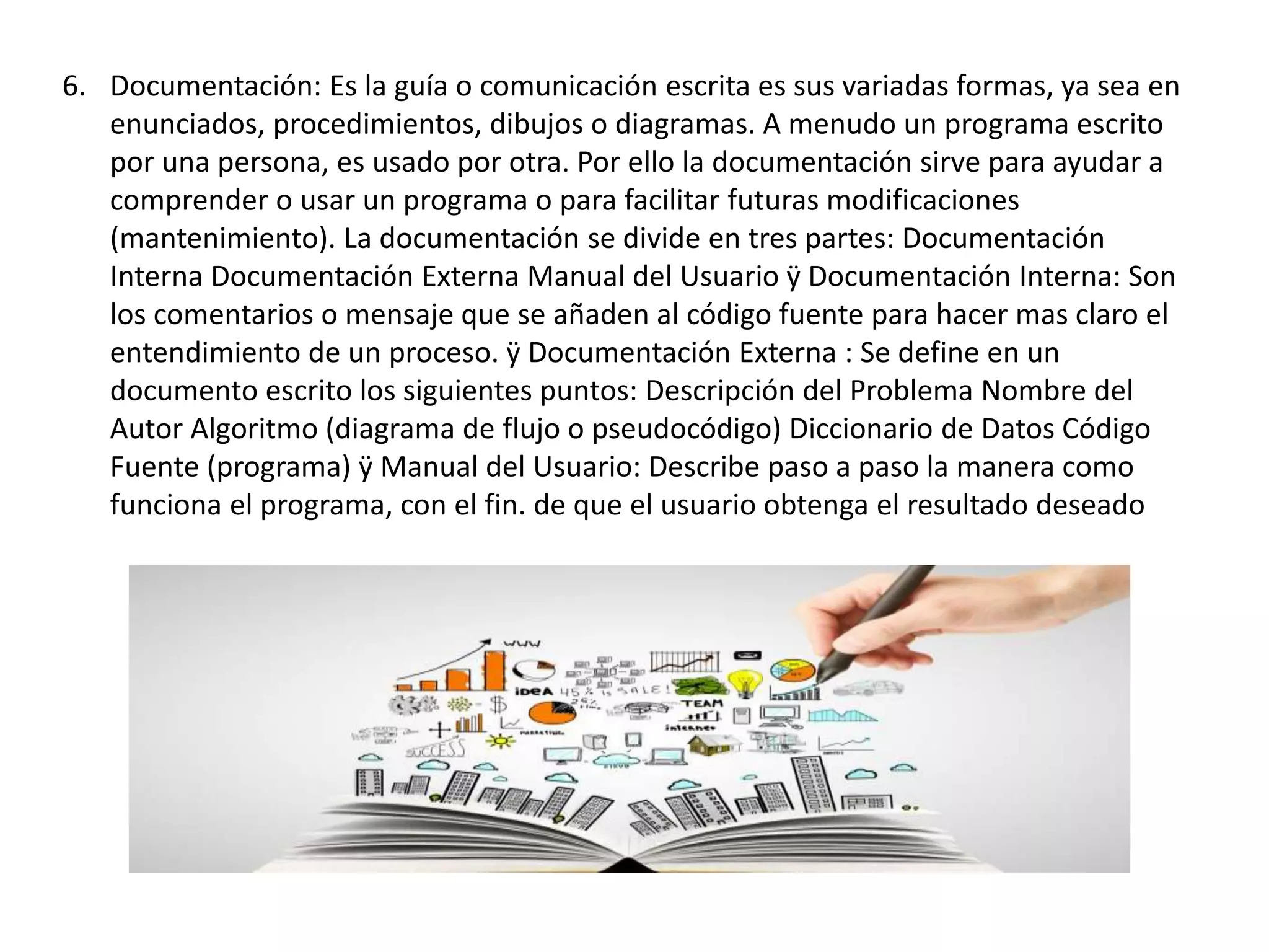 6. Documentación: Es la guía o comunicación escrita es sus variadas formas, ya sea en
enunciados, procedimientos, dibujos o diagramas. A menudo un programa escrito
por una persona, es usado por otra. Por ello la documentación sirve para ayudar a
comprender o usar un programa o para facilitar futuras modificaciones
(mantenimiento). La documentación se divide en tres partes: Documentación
Interna Documentación Externa Manual del Usuario ÿ Documentación Interna: Son
los comentarios o mensaje que se añaden al código fuente para hacer mas claro el
entendimiento de un proceso. ÿ Documentación Externa : Se define en un
documento escrito los siguientes puntos: Descripción del Problema Nombre del
Autor Algoritmo (diagrama de flujo o pseudocódigo) Diccionario de Datos Código
Fuente (programa) ÿ Manual del Usuario: Describe paso a paso la manera como
funciona el programa, con el fin. de que el usuario obtenga el resultado deseado
 