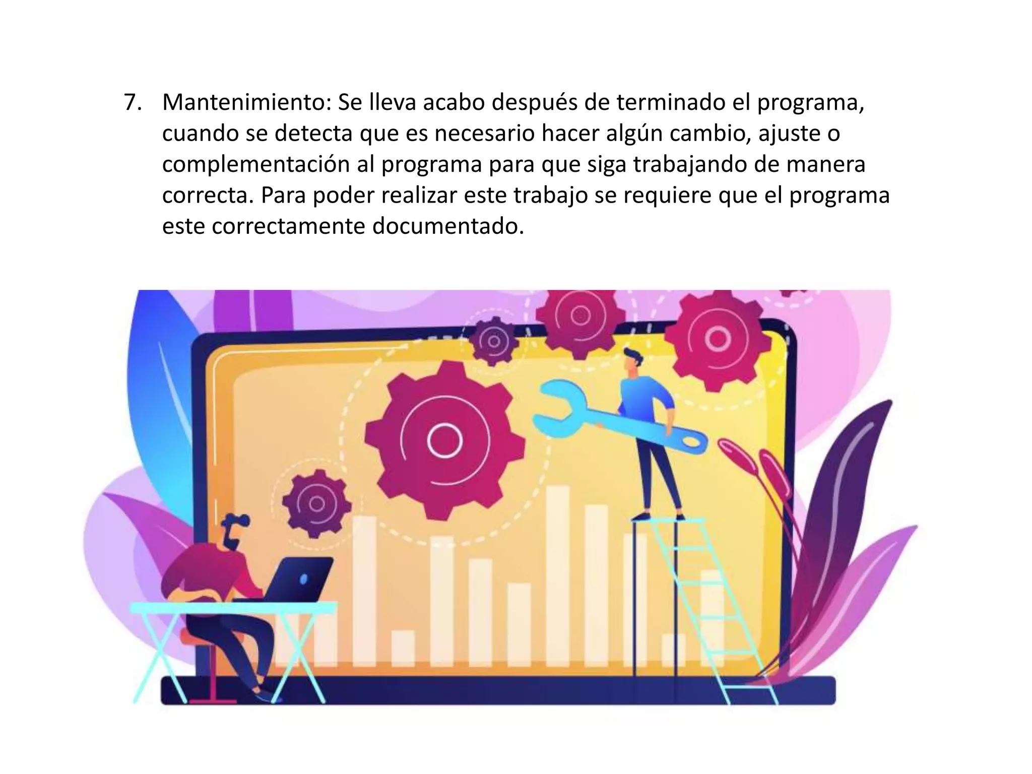 7. Mantenimiento: Se lleva acabo después de terminado el programa,
cuando se detecta que es necesario hacer algún cambio, ajuste o
complementación al programa para que siga trabajando de manera
correcta. Para poder realizar este trabajo se requiere que el programa
este correctamente documentado.
 