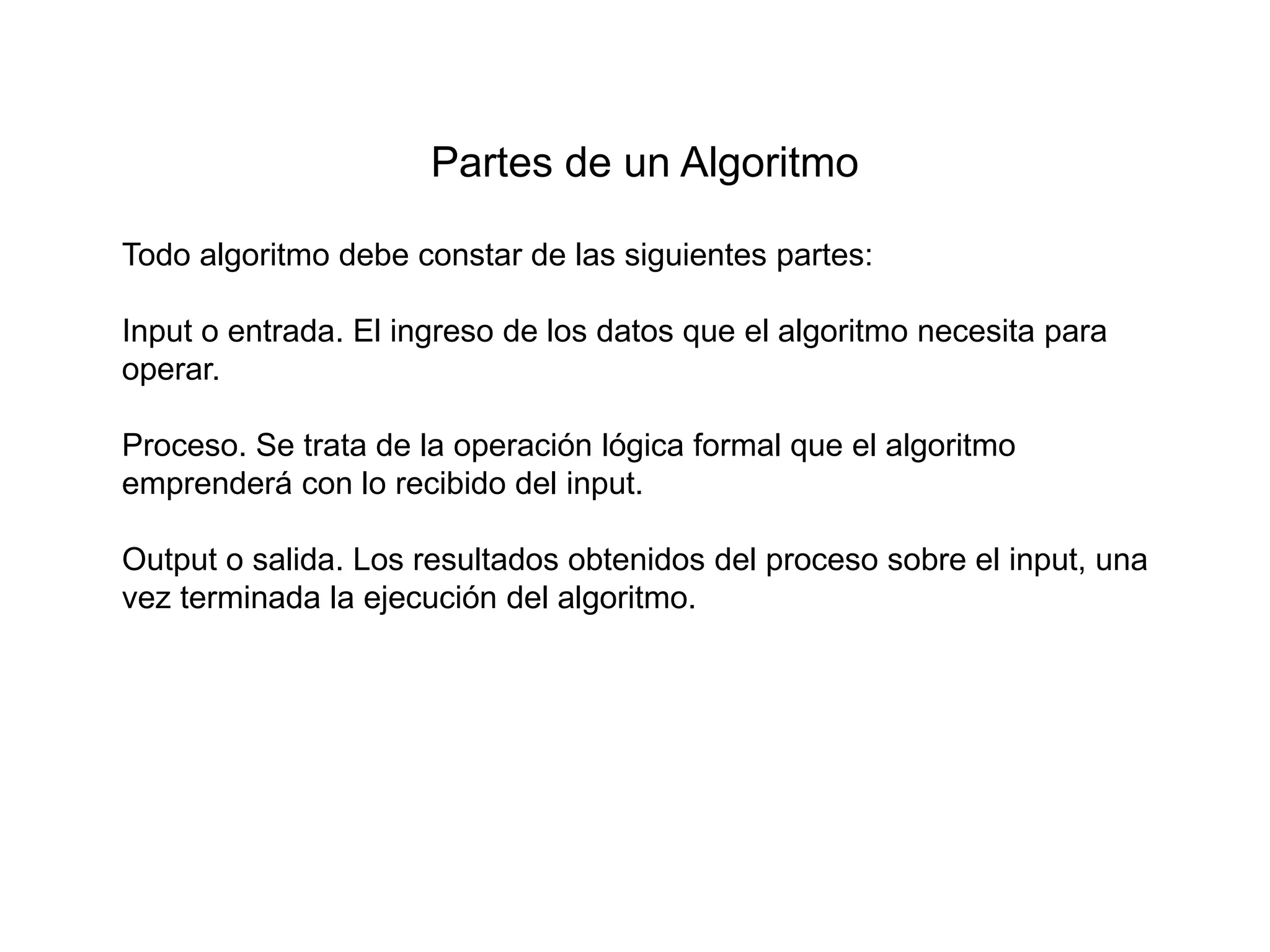 Partes de un Algoritmo
Todo algoritmo debe constar de las siguientes partes:
Input o entrada. El ingreso de los datos que el algoritmo necesita para
operar.
Proceso. Se trata de la operación lógica formal que el algoritmo
emprenderá con lo recibido del input.
Output o salida. Los resultados obtenidos del proceso sobre el input, una
vez terminada la ejecución del algoritmo.
 