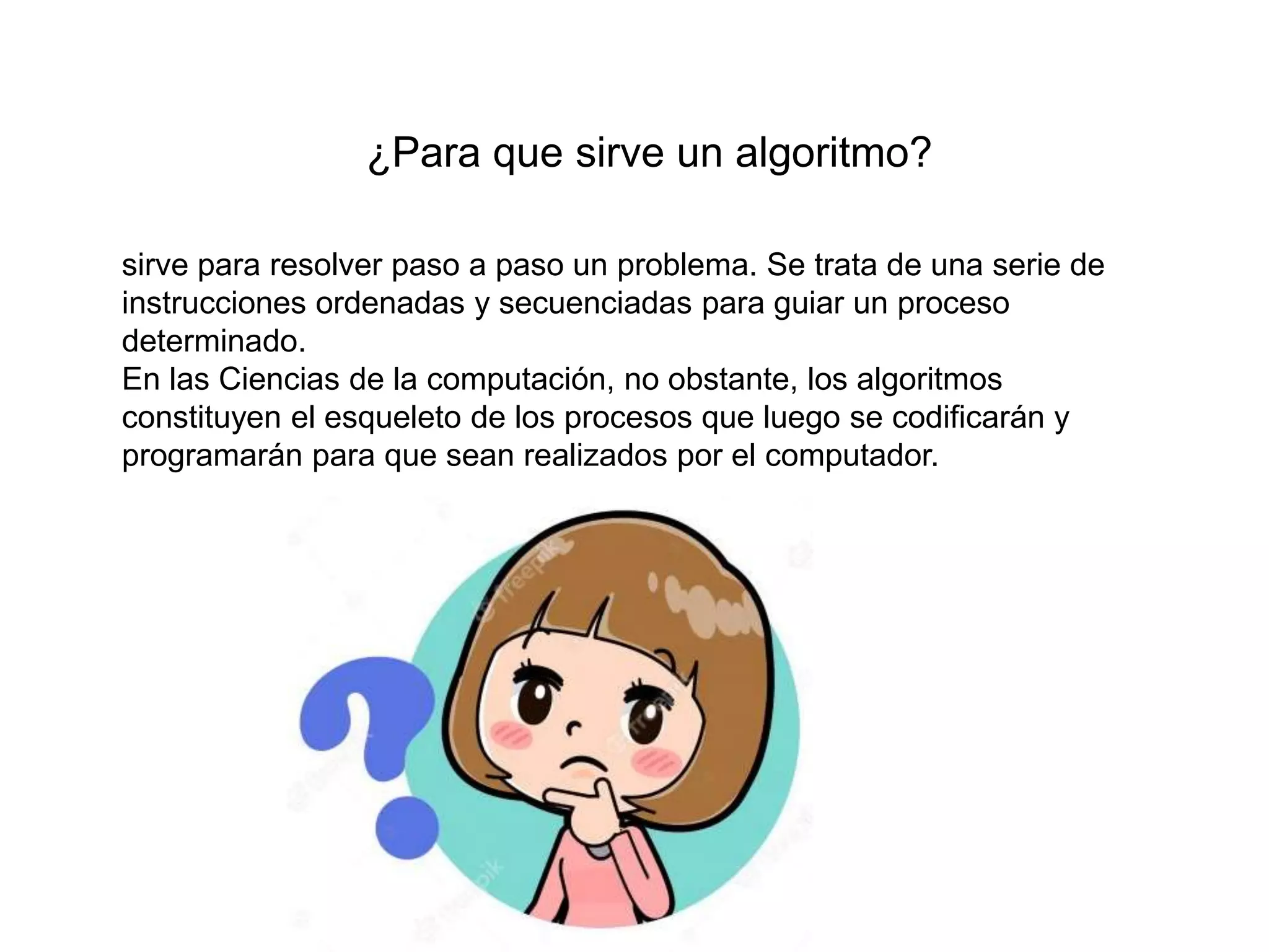 ¿Para que sirve un algoritmo?
sirve para resolver paso a paso un problema. Se trata de una serie de
instrucciones ordenadas y secuenciadas para guiar un proceso
determinado.
En las Ciencias de la computación, no obstante, los algoritmos
constituyen el esqueleto de los procesos que luego se codificarán y
programarán para que sean realizados por el computador.
 