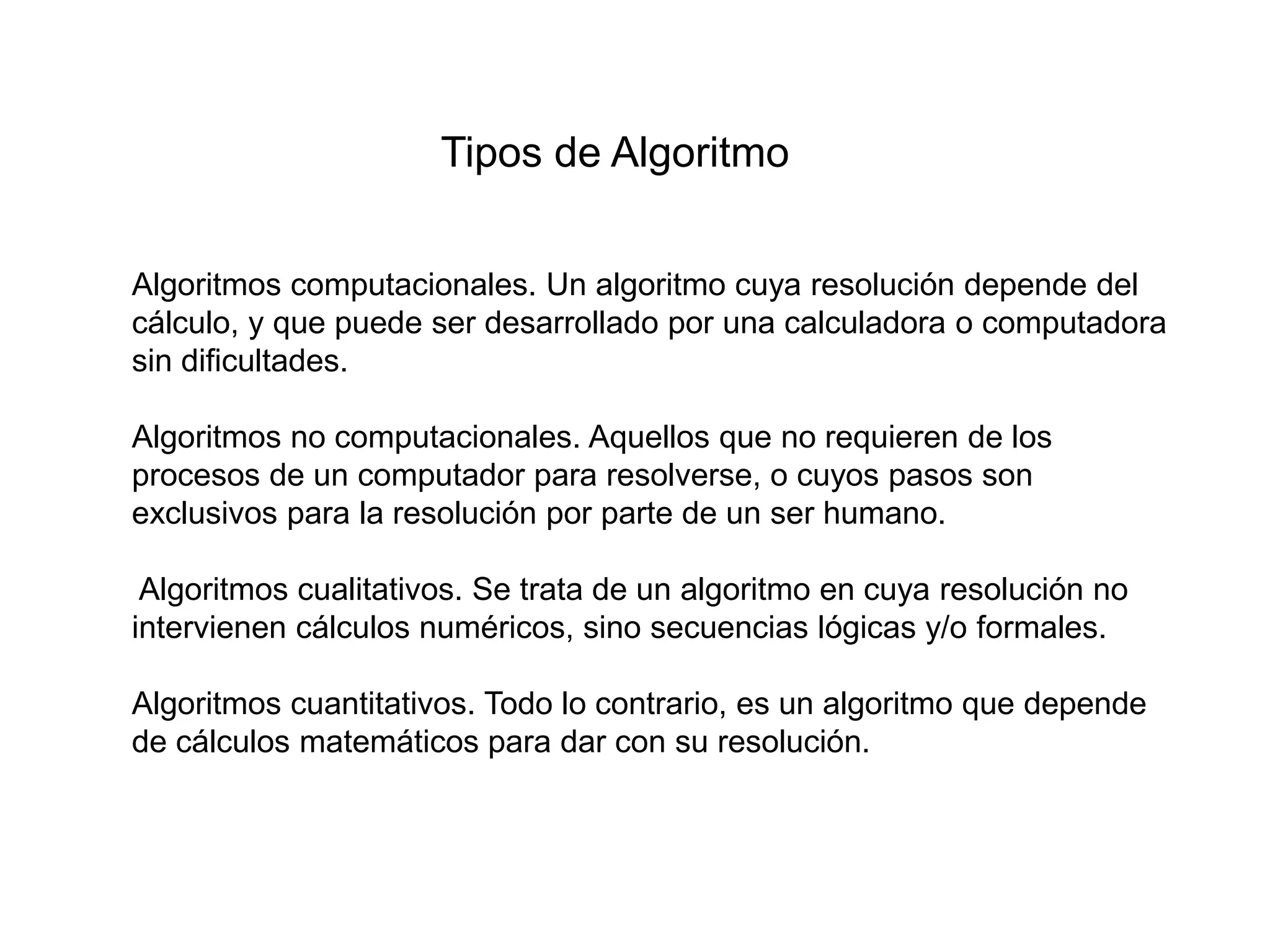 Tipos de Algoritmo
Algoritmos computacionales. Un algoritmo cuya resolución depende del
cálculo, y que puede ser desarrollado por una calculadora o computadora
sin dificultades.
Algoritmos no computacionales. Aquellos que no requieren de los
procesos de un computador para resolverse, o cuyos pasos son
exclusivos para la resolución por parte de un ser humano.
Algoritmos cualitativos. Se trata de un algoritmo en cuya resolución no
intervienen cálculos numéricos, sino secuencias lógicas y/o formales.
Algoritmos cuantitativos. Todo lo contrario, es un algoritmo que depende
de cálculos matemáticos para dar con su resolución.
 