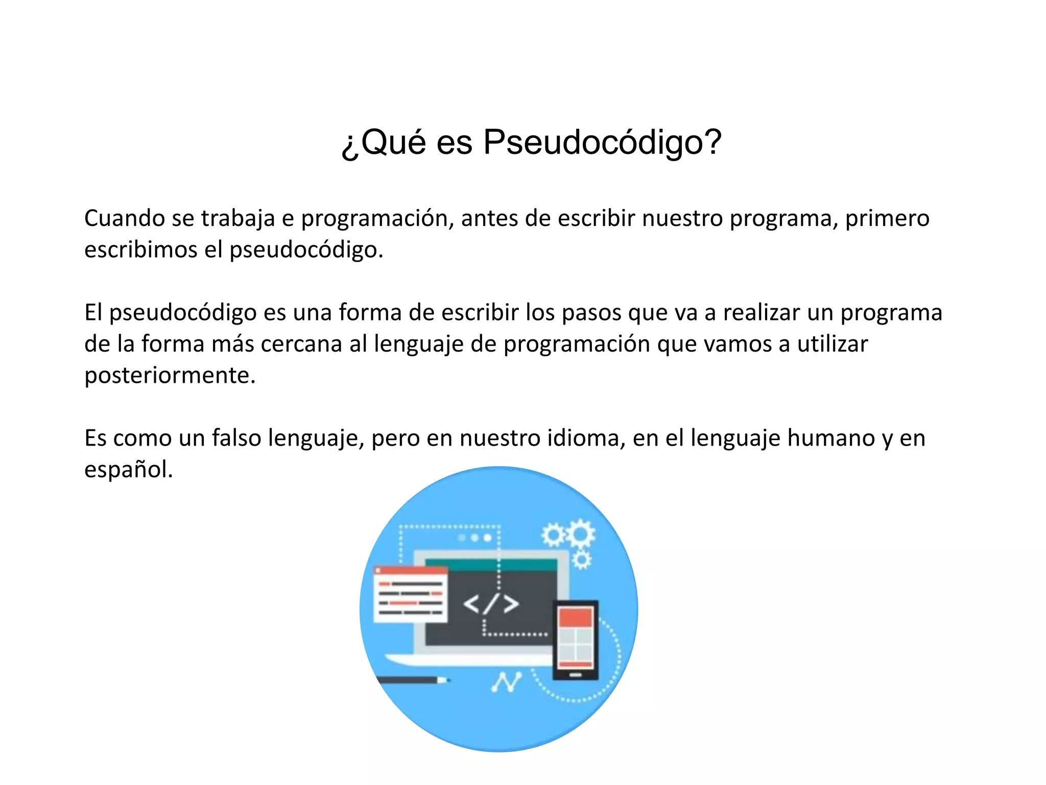 ¿Qué es Pseudocódigo?
Cuando se trabaja e programación, antes de escribir nuestro programa, primero
escribimos el pseudocódigo.
El pseudocódigo es una forma de escribir los pasos que va a realizar un programa
de la forma más cercana al lenguaje de programación que vamos a utilizar
posteriormente.
Es como un falso lenguaje, pero en nuestro idioma, en el lenguaje humano y en
español.
 