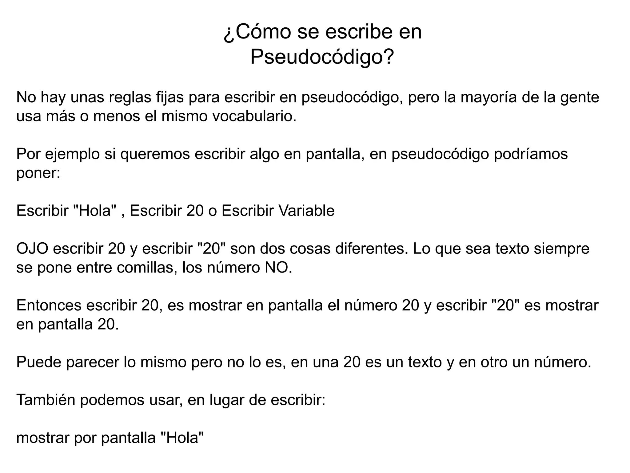 ¿Cómo se escribe en
Pseudocódigo?
No hay unas reglas fijas para escribir en pseudocódigo, pero la mayoría de la gente
usa más o menos el mismo vocabulario.
Por ejemplo si queremos escribir algo en pantalla, en pseudocódigo podríamos
poner:
Escribir "Hola" , Escribir 20 o Escribir Variable
OJO escribir 20 y escribir "20" son dos cosas diferentes. Lo que sea texto siempre
se pone entre comillas, los número NO.
Entonces escribir 20, es mostrar en pantalla el número 20 y escribir "20" es mostrar
en pantalla 20.
Puede parecer lo mismo pero no lo es, en una 20 es un texto y en otro un número.
También podemos usar, en lugar de escribir:
mostrar por pantalla "Hola"
 