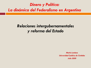 Relaciones intergubernamentales y reforma del Estado Martin Lardone Universidad Católica de Córdoba Julio 2009 Dinero y Política: La dinámica del Federalismo en Argentina 