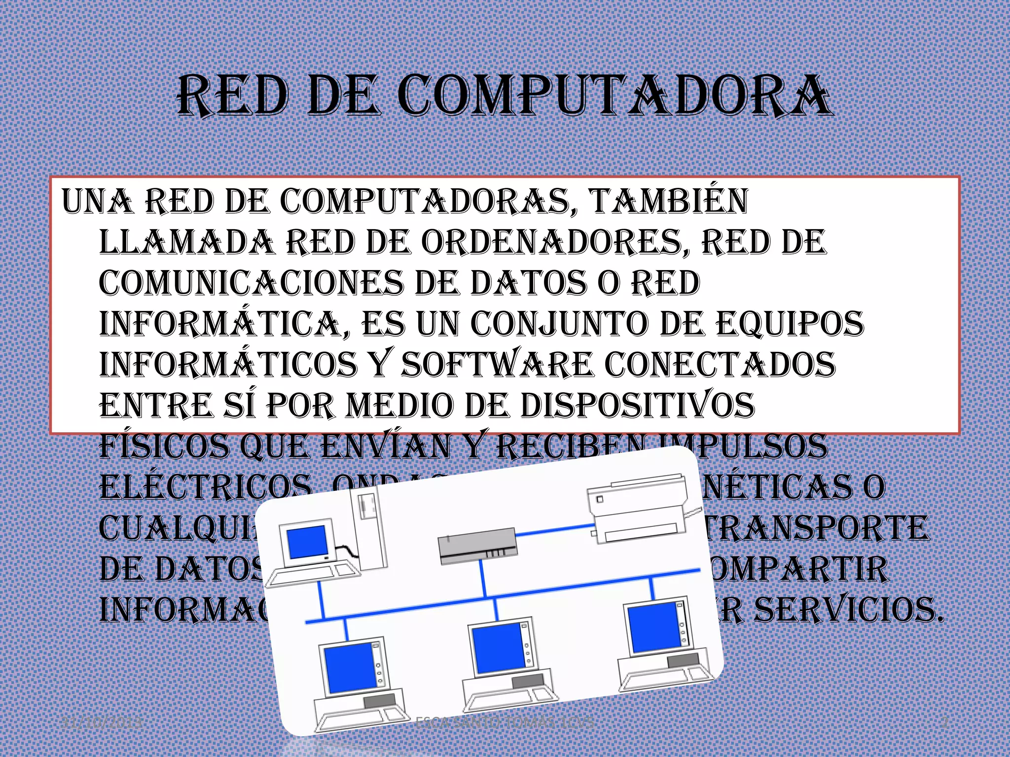 Red de computadora
Una red de computadoras, también
llamada red de ordenadores, red de
comunicaciones de datos o red
informática, es un conjunto de equipos
informáticos y software conectados
entre sí por medio de dispositivos
físicos que envían y reciben impulsos
eléctricos, ondas electromagnéticas o
cualquier otro medio para el transporte
de datos, con la finalidad de compartir
información, recursos y ofrecer servicios.
31/10/2013

ESCA SANTO TOMÁS 1CV5

2

 