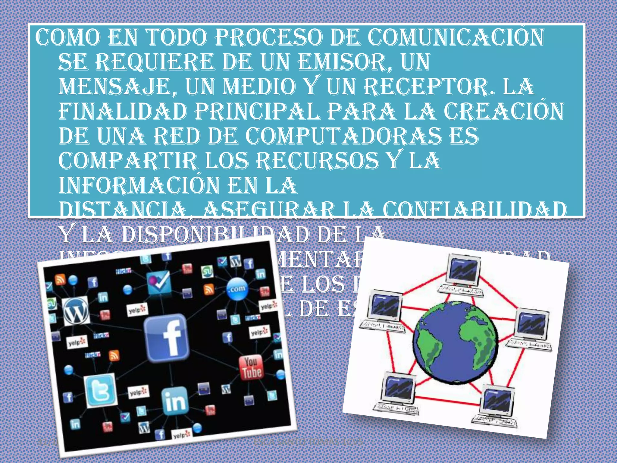 Como en todo proceso de comunicación
se requiere de un emisor, un
mensaje, un medio y un receptor. La
finalidad principal para la creación
de una red de computadoras es
compartir los recursos y la
información en la
distancia, asegurar la confiabilidad
y la disponibilidad de la
información, aumentar la velocidad
de transmisión de los datos y reducir
el costo general de estas acciones.

31/10/2013

ESCA SANTO TOMÁS 1CV5

3

 
