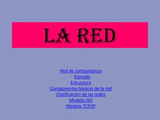 La red
•Red de computadora
Ejemplo
•Estructura
•Componentes básicos de la red
•Clasificación de las redes
•Modelo ISO
•Modelo TCP/IP

 