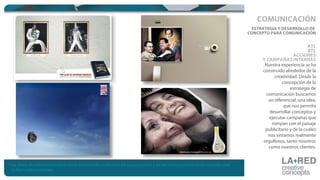 Nuestra experiencia se ha
construido alrededor de la
creatividad. Desde la
concepción de la
estrategia de
comunicación buscamos
un diferencial, una idea,
que nos permita
desarrollar conceptos y
ejecutar campañas que
rompan con el paisaje
publicitario y de la cuales
nos sintamos realmente
orgullosos, tanto nosotros
como nuestros clientes.
ESTRATEGIA Y DESARROLLO DE
CONCEPTO PARA COMUNICACIÓN
ATL
BTL
ACCIONES
Y CAMPAÑAS INTERNAS
COMUNICACIÓN
* Las piezas de comunicación hacen parte del portafolio profesional del equipo creativo y no son necesariamente piezas realizadas para
La Red Creative Concepts.
 