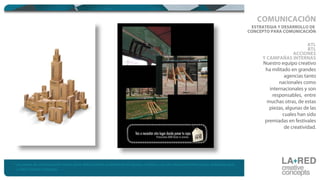 ESTRATEGIA Y DESARROLLO DE
CONCEPTO PARA COMUNICACIÓN
ATL
BTL
ACCIONES
Y CAMPAÑAS INTERNAS
Nuestro equipo creativo
ha militado en grandes
agencias tanto
nacionales como
internacionales y son
responsables, entre
muchas otras, de estas
piezas, algunas de las
cuales han sido
premiadas en festivales
de creatividad.
COMUNICACIÓN
* Las piezas de comunicación hacen parte del portafolio profesional del equipo creativo y no son necesariamente piezas realizadas para
La Red Creative Concepts.
 