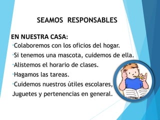 SEAMOS RESPONSABLES
•Colaboremos con los oficios del hogar.
•Si tenemos una mascota, cuidemos de ella.
•Alistemos el horario de clases.
•Hagamos las tareas.
•Cuidemos nuestros útiles escolares,
Juguetes y pertenencias en general.
EN NUESTRA CASA: