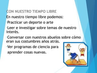 CON NUESTRO TIEMPO LIBRE
En nuestro tiempo libre podemos:
•Practicar un deporte o arte
•Leer e investigar sobre temas de nuestro
interés.
•Conversar con nuestros abuelos sobre cómo
eran sus costumbres años atrás.
•Ver programas de ciencia para
aprender cosas nuevas.