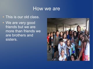 How we are 
● This is our old class. 
● We are very good 
friends but we are 
more than friends we 
are brothers and 
sisters. 
 