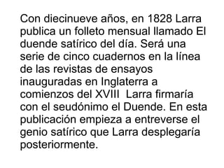 Con diecinueve años, en 1828 Larra
publica un folleto mensual llamado El
duende satírico del día. Será una
serie de cinco cuadernos en la línea
de las revistas de ensayos
inauguradas en Inglaterra a
comienzos del XVIII Larra firmaría
con el seudónimo el Duende. En esta
publicación empieza a entreverse el
genio satírico que Larra desplegaría
posteriormente.

 
