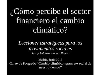 ¿Cómo percibe el sector
financiero el cambio
climático?
Lecciones estratégicas para los
movimientos sociales
Larry Lohman, Corner House
Madrid, Junio 2015
Curso de Posgrado “Cambio climático, gran reto social de
nuestro tiempo”
 
