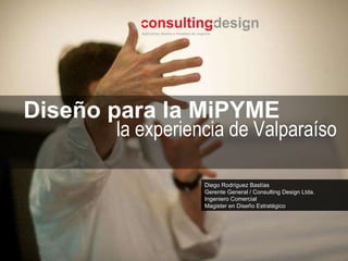 Diego Rodríguez Bastías Gerente General / Consulting Design Ltda. Ingeniero Comercial Magister en Diseño Estratégico  Diseño para la MiPYME la experiencia de Valpara íso 