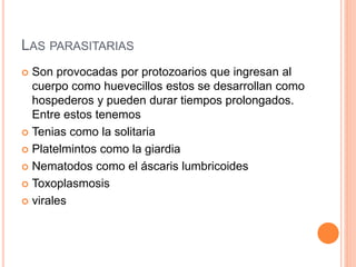LAS PARASITARIAS
 Son provocadas por protozoarios que ingresan al
cuerpo como huevecillos estos se desarrollan como
hospederos y pueden durar tiempos prolongados.
Entre estos tenemos
 Tenias como la solitaria
 Platelmintos como la giardia
 Nematodos como el áscaris lumbricoides
 Toxoplasmosis
 virales
 