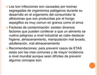  Las toxi infecciones son causadas por toxinas
segregadas de organismos patógenos durante su
desarrollo en el organismo del consumidor la
aflotoxinas que son producidas por el hongo
aspegillos es muy comun en granos como el arroz
 Factores de contaminación: existen diversos
factores que pueden conllevar a que un alimento se
vuelva peligroso a nivel industrial se cabe destacar
higiene, almacenamiento, manipulación mal lavado,
adulteración, mal almacenamiento
 Recomendaciones: para prevenir casos de ETAS
estas son las mas comunes y de mayor incidencia
a nivel mundial aunque sean difíciles de prevenir
algunos concejos son:
 