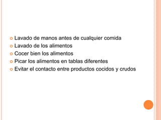  Lavado de manos antes de cualquier comida
 Lavado de los alimentos
 Cocer bien los alimentos
 Picar los alimentos en tablas diferentes
 Evitar el contacto entre productos cocidos y crudos
 