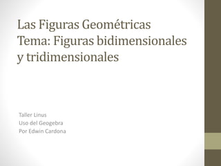 Las Figuras Geométricas
Tema: Figuras bidimensionales
y tridimensionales
Taller Linus
Uso del Geogebra
Por Edwin Cardona
 