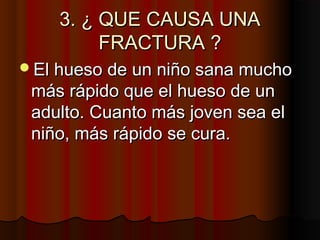 3. ¿ QUE CAUSA UNA3. ¿ QUE CAUSA UNA
FRACTURA ?FRACTURA ?
El hueso de un niño sana muchoEl hueso de un niño sana mucho
más rápido que el hueso de unmás rápido que el hueso de un
adulto. Cuanto más joven sea eladulto. Cuanto más joven sea el
niño, más rápido se cura.niño, más rápido se cura.
 