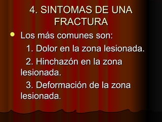 4. SINTOMAS DE UNA4. SINTOMAS DE UNA
FRACTURAFRACTURA
 Los más comunes son:Los más comunes son:
1. Dolor en la zona lesionada.1. Dolor en la zona lesionada.
2. Hinchazón en la zona2. Hinchazón en la zona
lesionada.lesionada.
3. Deformación de la zona3. Deformación de la zona
lesionadalesionada..
 